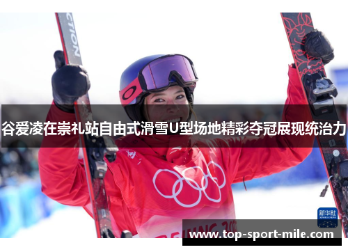 谷爱凌在崇礼站自由式滑雪U型场地精彩夺冠展现统治力