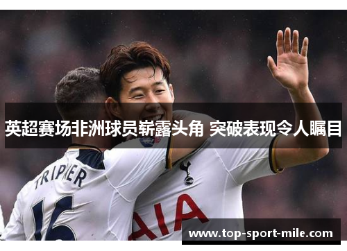 英超赛场非洲球员崭露头角 突破表现令人瞩目