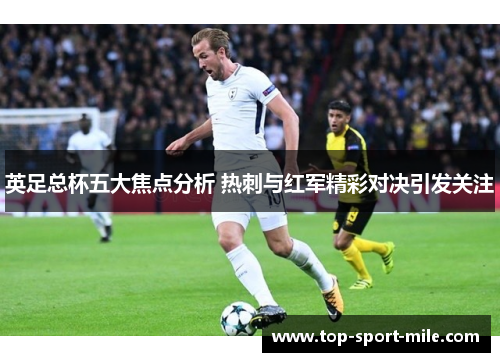 英足总杯五大焦点分析 热刺与红军精彩对决引发关注