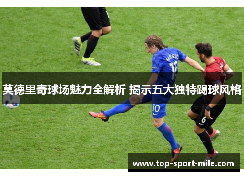 莫德里奇球场魅力全解析 揭示五大独特踢球风格