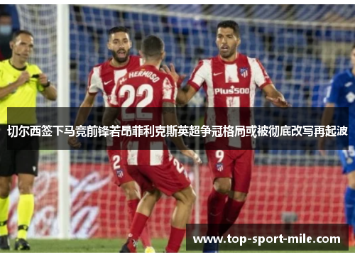 切尔西签下马竞前锋若昂菲利克斯英超争冠格局或被彻底改写再起波 切尔西签下马竞前锋若昂菲利克斯英超争冠格局或被彻底改写再起波