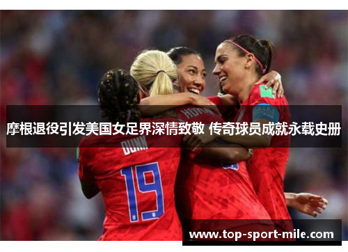 摩根退役引发美国女足界深情致敬 传奇球员成就永载史册 摩根退役引发美国女足界深情致敬 传奇球员成就永载史册