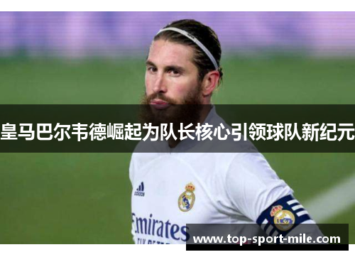皇马巴尔韦德崛起为队长核心引领球队新纪元