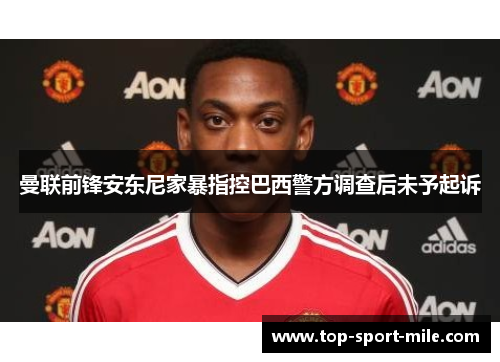 曼联前锋安东尼家暴指控巴西警方调查后未予起诉